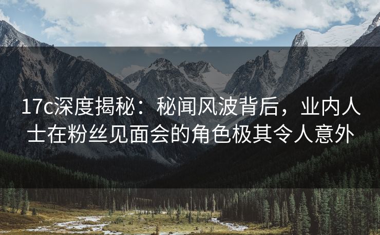 17c深度揭秘：秘闻风波背后，业内人士在粉丝见面会的角色极其令人意外