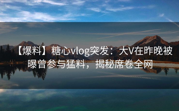 【爆料】糖心vlog突发：大V在昨晚被曝曾参与猛料，揭秘席卷全网