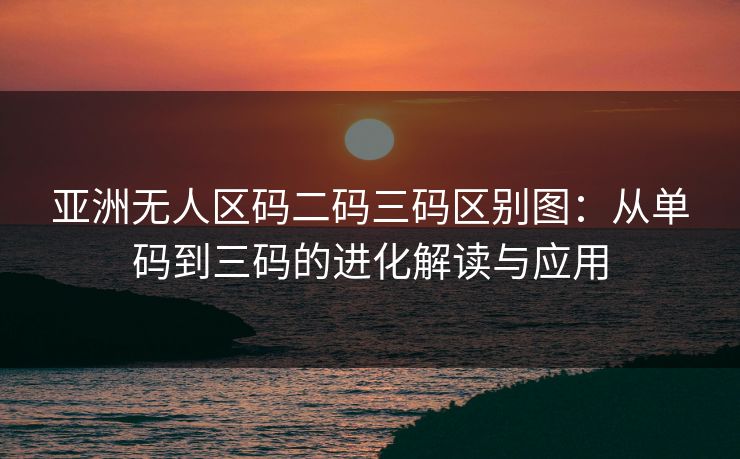 亚洲无人区码二码三码区别图：从单码到三码的进化解读与应用