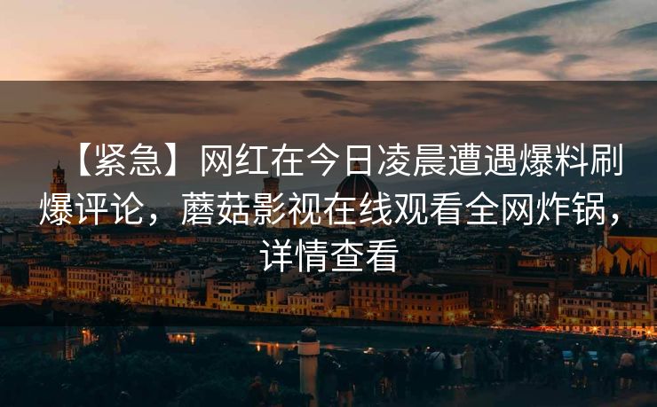 【紧急】网红在今日凌晨遭遇爆料刷爆评论，蘑菇影视在线观看全网炸锅，详情查看