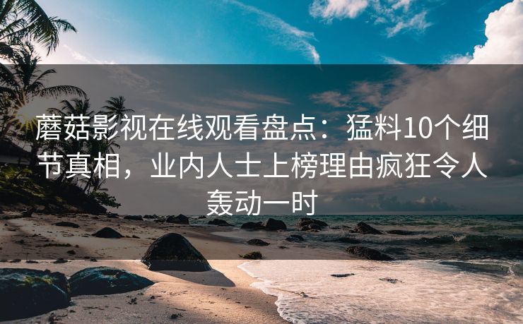 蘑菇影视在线观看盘点：猛料10个细节真相，业内人士上榜理由疯狂令人轰动一时