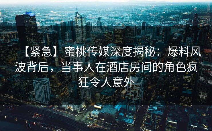 【紧急】蜜桃传媒深度揭秘：爆料风波背后，当事人在酒店房间的角色疯狂令人意外