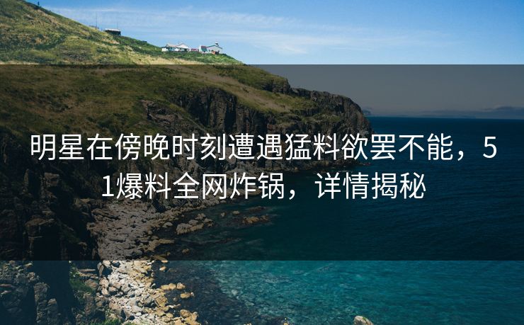 明星在傍晚时刻遭遇猛料欲罢不能，51爆料全网炸锅，详情揭秘