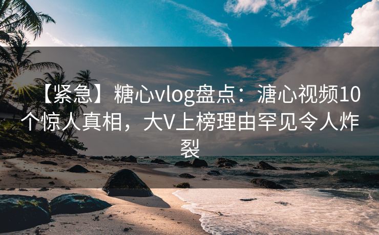【紧急】糖心vlog盘点：溏心视频10个惊人真相，大V上榜理由罕见令人炸裂