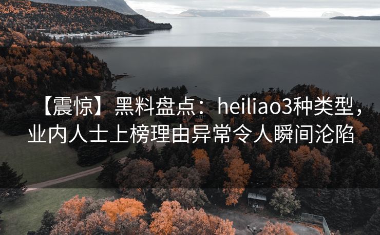 【震惊】黑料盘点：heiliao3种类型，业内人士上榜理由异常令人瞬间沦陷