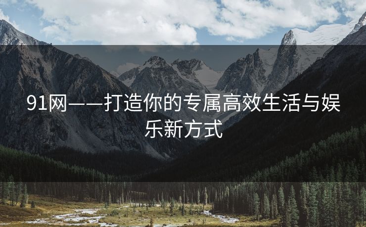 91网——打造你的专属高效生活与娱乐新方式