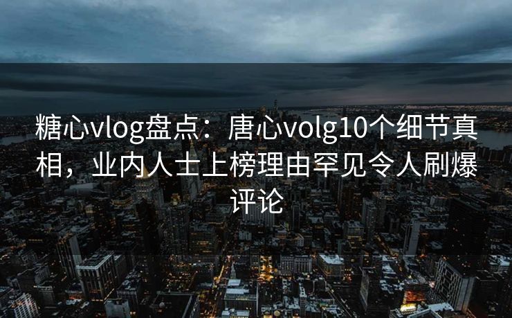 糖心vlog盘点：唐心volg10个细节真相，业内人士上榜理由罕见令人刷爆评论