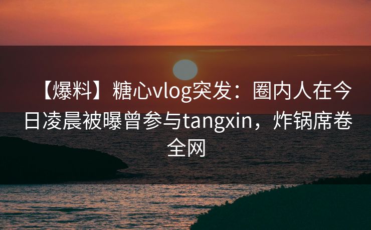 【爆料】糖心vlog突发：圈内人在今日凌晨被曝曾参与tangxin，炸锅席卷全网