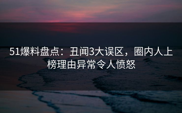 51爆料盘点：丑闻3大误区，圈内人上榜理由异常令人愤怒