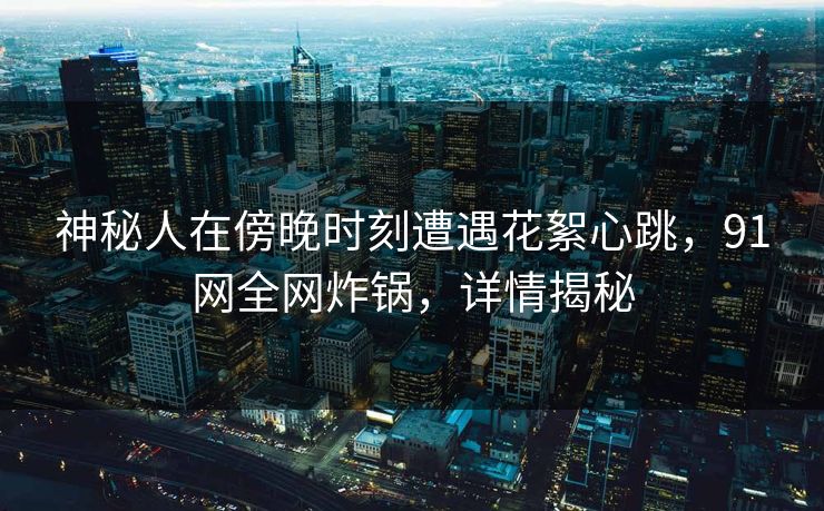 神秘人在傍晚时刻遭遇花絮心跳，91网全网炸锅，详情揭秘
