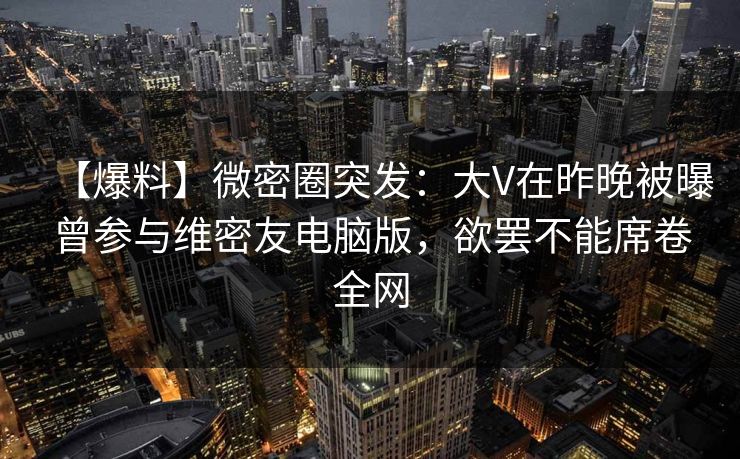 【爆料】微密圈突发：大V在昨晚被曝曾参与维密友电脑版，欲罢不能席卷全网