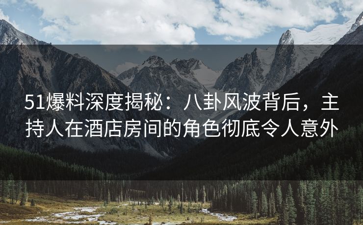 51爆料深度揭秘：八卦风波背后，主持人在酒店房间的角色彻底令人意外