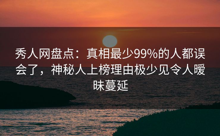 秀人网盘点：真相最少99%的人都误会了，神秘人上榜理由极少见令人暧昧蔓延