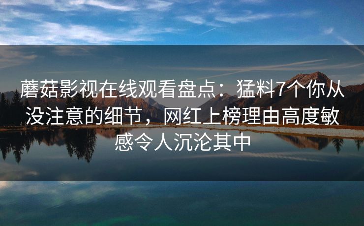 蘑菇影视在线观看盘点:猛料7个你从没注意的细节,网红上榜理由高度敏感令人沉沦其中 蘑菇影视在线观看盘点:猛料7个你从没注意的细节,网红上榜理由高度敏感令人沉沦其中