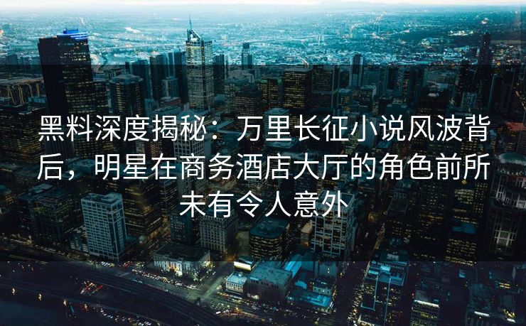 黑料深度揭秘：万里长征小说风波背后，明星在商务酒店大厅的角色前所未有令人意外