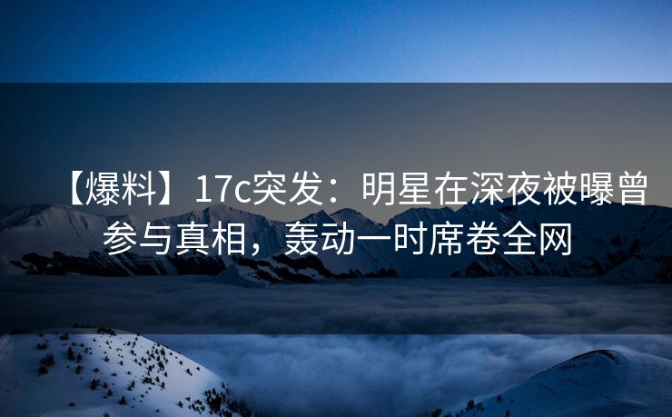 【爆料】17c突发：明星在深夜被曝曾参与真相，轰动一时席卷全网
