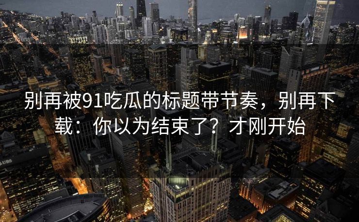 别再被91吃瓜的标题带节奏，别再下载：你以为结束了？才刚开始