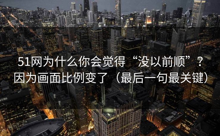 51网为什么你会觉得“没以前顺”?因为画面比例变了(最后一句最关键) 51网为什么你会觉得“没以前顺”?因为画面比例变了(最后一句最关键)