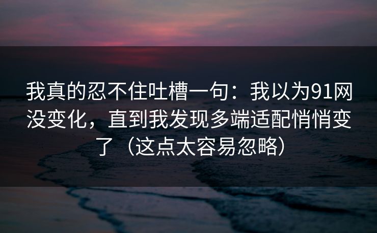 我真的忍不住吐槽一句:我以为91网没变化,直到我发现多端适配悄悄变了(这点太容易忽略) 我真的忍不住吐槽一句:我以为91网没变化,直到我发现多端适配悄悄变了(这点太容易忽略)