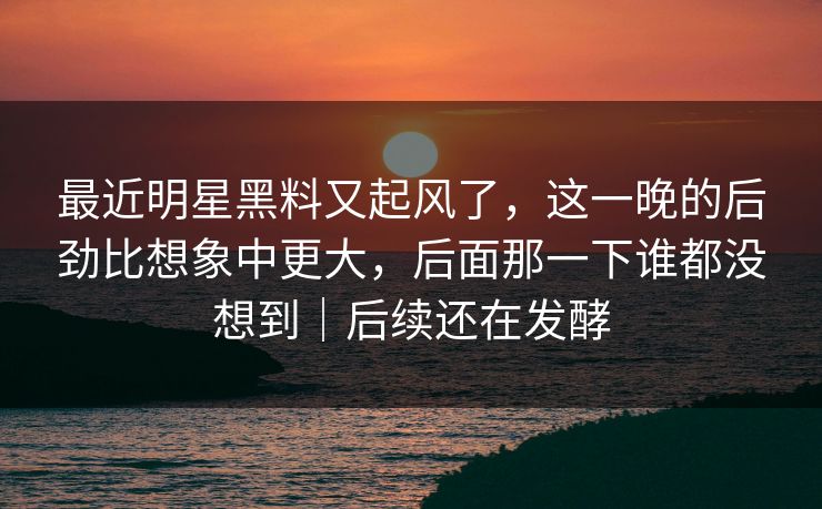 最近明星黑料又起风了，这一晚的后劲比想象中更大，后面那一下谁都没想到｜后续还在发酵