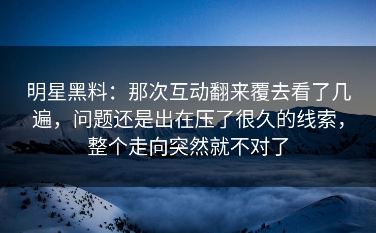 明星黑料：那次互动翻来覆去看了几遍，问题还是出在压了很久的线索，整个走向突然就不对了