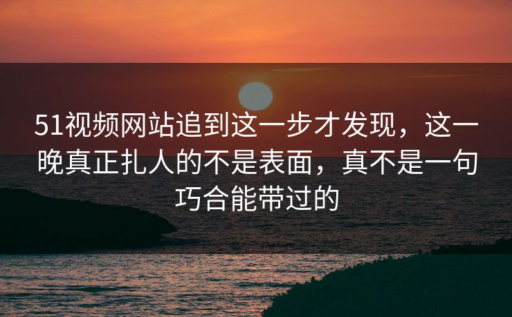 51视频网站追到这一步才发现，这一晚真正扎人的不是表面，真不是一句巧合能带过的